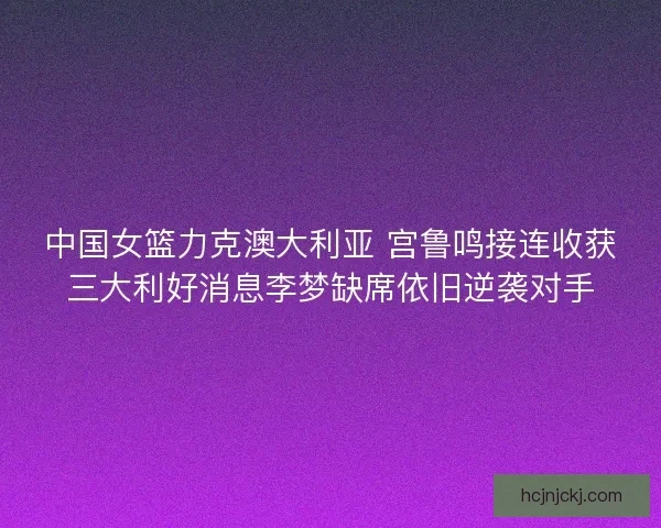 中国女篮力克澳大利亚 宫鲁鸣接连收获三大利好消息李梦缺席依旧逆袭对手 中国女篮力克澳大利亚 宫鲁鸣接连收获三大利好消息李梦缺席依旧逆袭对手