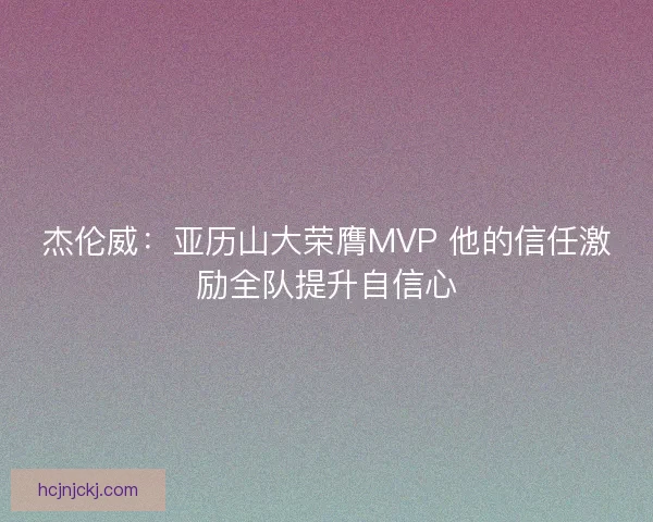 杰伦威：亚历山大荣膺MVP 他的信任激励全队提升自信心