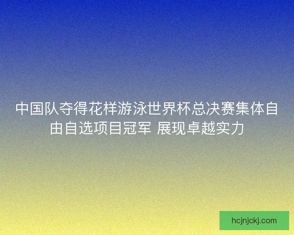 中国队夺得花样游泳世界杯总决赛集体自由自选项目冠军 展现卓越实力 中国队夺得花样游泳世界杯总决赛集体自由自选项目冠军 展现卓越实力
