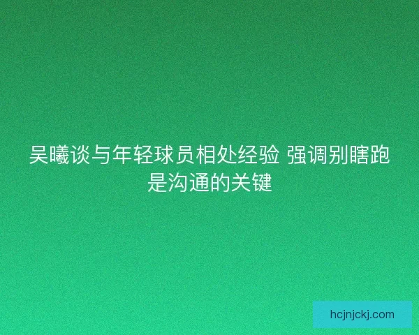 吴曦谈与年轻球员相处经验 强调别瞎跑是沟通的关键