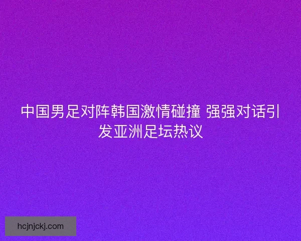 中国男足对阵韩国激情碰撞 强强对话引发亚洲足坛热议