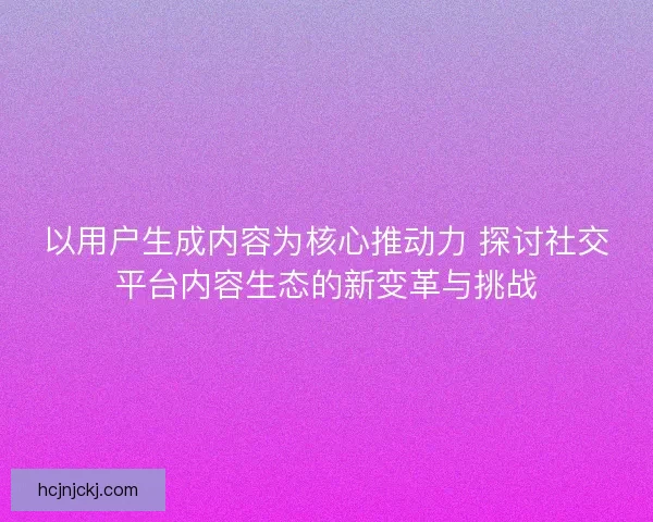 以用户生成内容为核心推动力 探讨社交平台内容生态的新变革与挑战