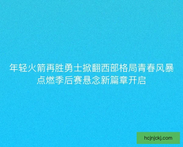 年轻火箭再胜勇士掀翻西部格局青春风暴点燃季后赛悬念新篇章开启
