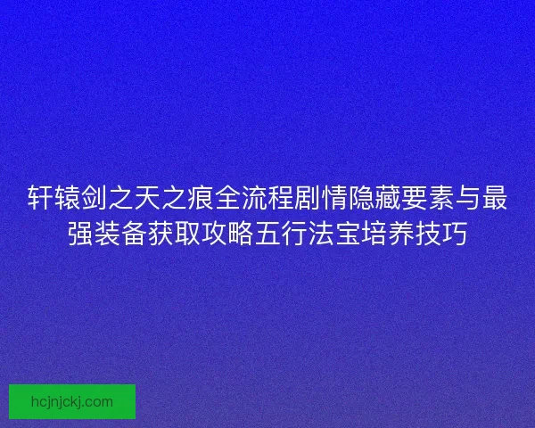 轩辕剑之天之痕全流程剧情隐藏要素与最强装备获取攻略五行法宝培养技巧