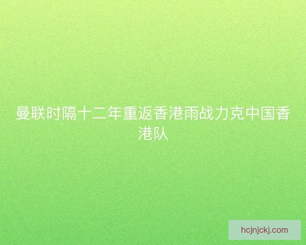 曼联时隔十二年重返香港雨战力克中国香港队