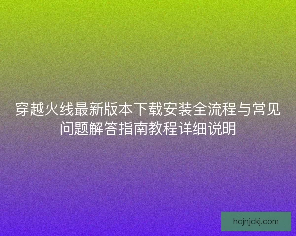 穿越火线最新版本下载安装全流程与常见问题解答指南教程详细说明