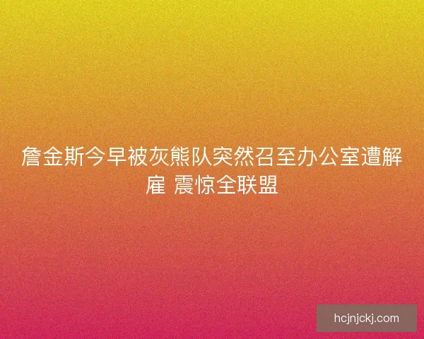 詹金斯今早被灰熊队突然召至办公室遭解雇 震惊全联盟