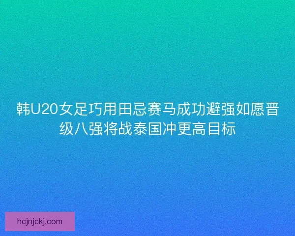 韩U20女足巧用田忌赛马成功避强如愿晋级八强将战泰国冲更高目标