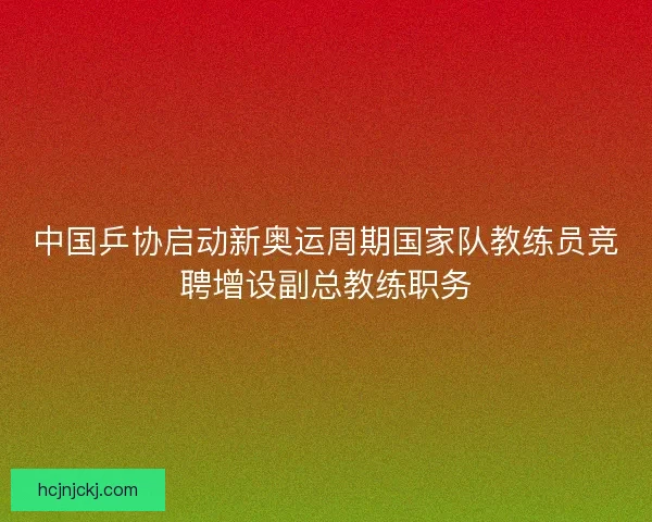 中国乒协启动新奥运周期国家队教练员竞聘增设副总教练职务 中国乒协启动新奥运周期国家队教练员竞聘增设副总教练职务