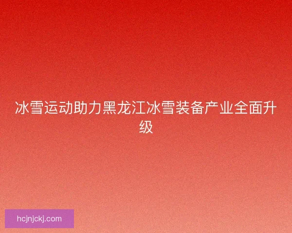 冰雪运动助力黑龙江冰雪装备产业全面升级
