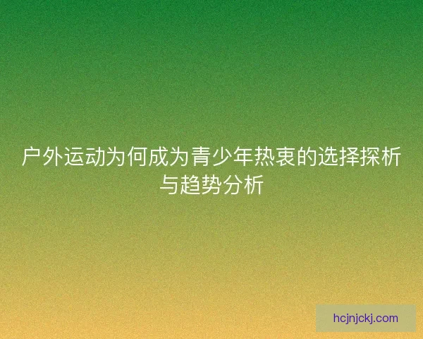 户外运动为何成为青少年热衷的选择探析与趋势分析