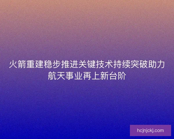 火箭重建稳步推进关键技术持续突破助力航天事业再上新台阶 火箭重建稳步推进关键技术持续突破助力航天事业再上新台阶