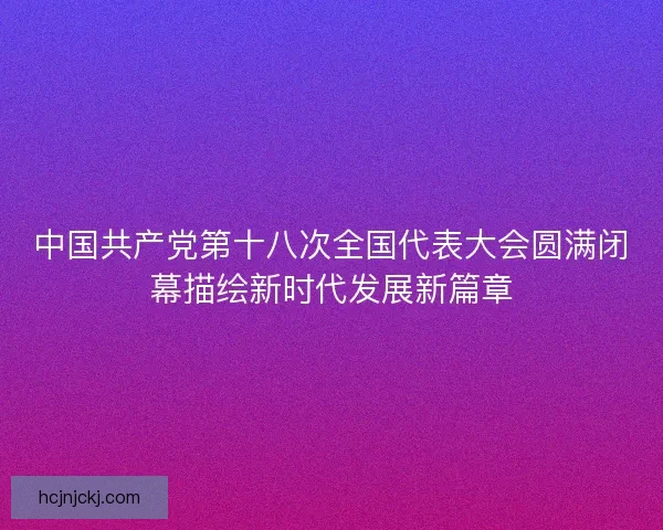 中国共产党第十八次全国代表大会圆满闭幕描绘新时代发展新篇章