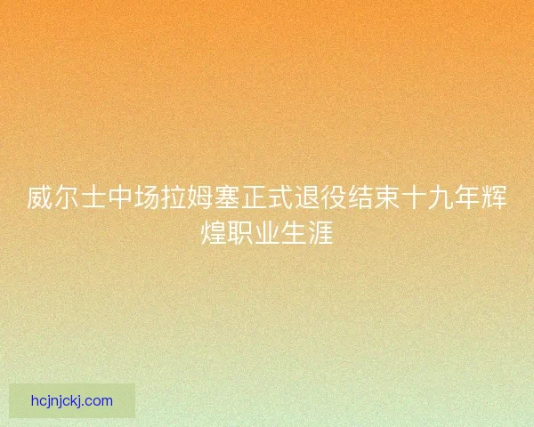 威尔士中场拉姆塞正式退役结束十九年辉煌职业生涯