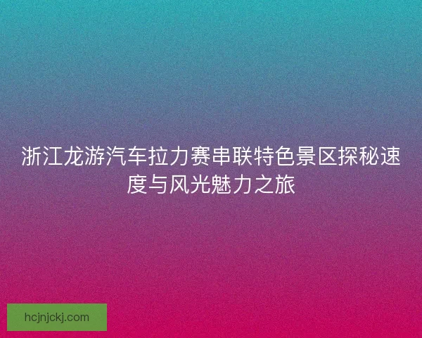 浙江龙游汽车拉力赛串联特色景区探秘速度与风光魅力之旅
