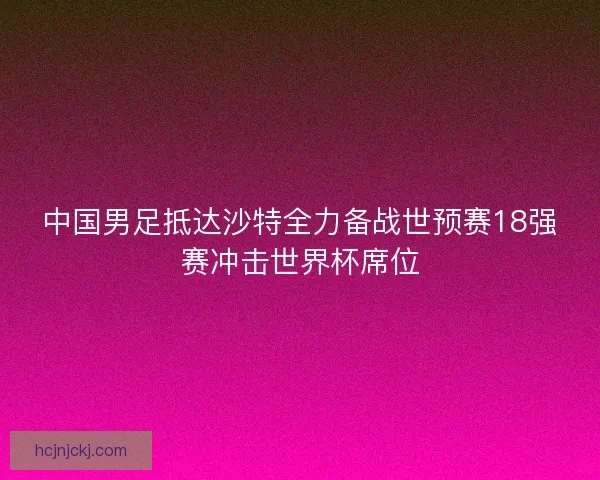 中国男足抵达沙特全力备战世预赛18强赛冲击世界杯席位