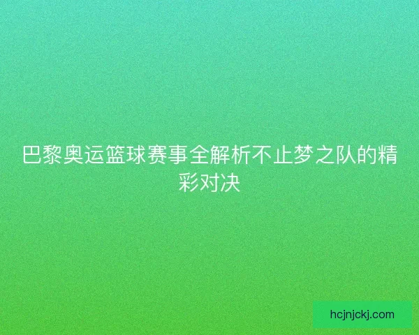 巴黎奥运篮球赛事全解析不止梦之队的精彩对决