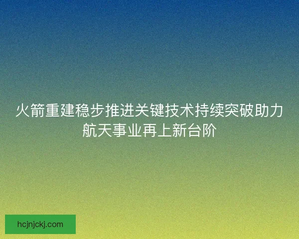 火箭重建稳步推进关键技术持续突破助力航天事业再上新台阶 火箭重建稳步推进关键技术持续突破助力航天事业再上新台阶
