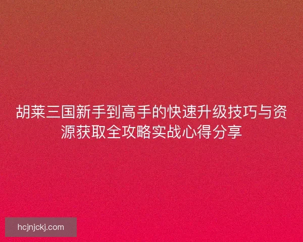 胡莱三国新手到高手的快速升级技巧与资源获取全攻略实战心得分享 胡莱三国新手到高手的快速升级技巧与资源获取全攻略实战心得分享