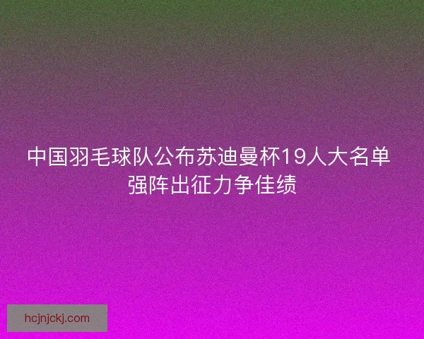 中国羽毛球队公布苏迪曼杯19人大名单 强阵出征力争佳绩 中国羽毛球队公布苏迪曼杯19人大名单 强阵出征力争佳绩