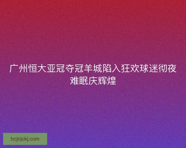 广州恒大亚冠夺冠羊城陷入狂欢球迷彻夜难眠庆辉煌