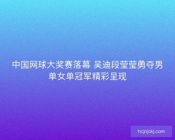 中国网球大奖赛落幕 吴迪段莹莹勇夺男单女单冠军精彩呈现